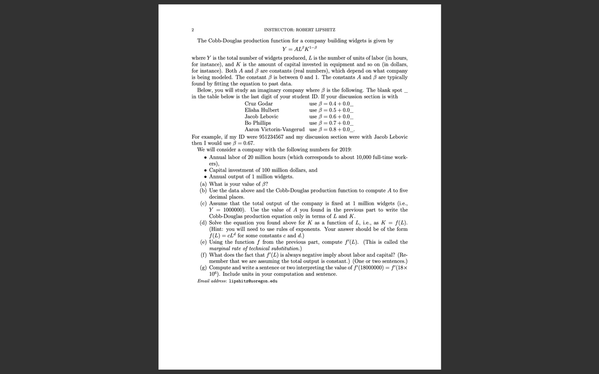 INSTRUCTOR: ROBERT LIPSHITZ
The Cobb-Douglas production function for a company building widgets is given by
Y
AL K'-8
where Y is the total number of widgets produced, L is the number of units of labor (in hours,
for instance), and K is the amount of capital invested in equipment and so on (in dollars,
for instance). Both A and B are constants (real numbers), which depend on what company
is being modeled. The constant B is between 0 and 1. The constants A and B are typically
found by fitting the equation to past data.
Below, you will study an imaginary company where B is the following. The blank spot
in the table below is the last digit of your student ID. If your discussion section is with
use B = 0.4 + 0.0
use B = 0.5 +0.0
use B = 0.6 + 0.0
use B = 0.7 +0.0,
Aaron Victorin-Vangerud use ß = 0.8 + 0.0_.
Cruz Godar
Elisha Hulbert
Jacob Lebovic
Bo Phillips
For example, if my ID were 951234567 and my discussion section were with Jacob Lebovic
then I would use 3 = 0.67.
We will consider a company with the following numbers for 2019:
• Annual labor of 20 million hours (which corresponds to about 10,000 full-time work-
ers),
• Capital investment of 100 million dollars, and
• Annual output of 1 million widgets.
(a) What is your value of 3?
(b) Use the data above and the Cobb-Douglas production function to compute A to five
decimal places.
(c) Assume that the total output of the company is fixed at 1 million widgets (i.e.,
1000000). Use the value of A you found in the previous part to write the
Cobb-Douglas production equation only in terms of L and K.
(d) Solve the equation you found above for K as a function of L, i.e., as K
(Hint: you will need to use rules of exponents. Your answer should be of the form
f(L) = cLd for some constants c and d.)
(e) Using the function f from the previous part, compute f'(L). (This is called the
marginal rate of technical substitution.)
(f) What does the fact that f'(L) is always negative imply about labor and capital? (Re-
member that we are assuming the total output is constant.) (One or two sentences.)
(g) Compute and write a sentence or two interpreting the valu
106). Include units in your computation and sentence.
Email address: lipshitz@uoregon.edu
Y
f(L).
f'(18000000) = f'(18×
