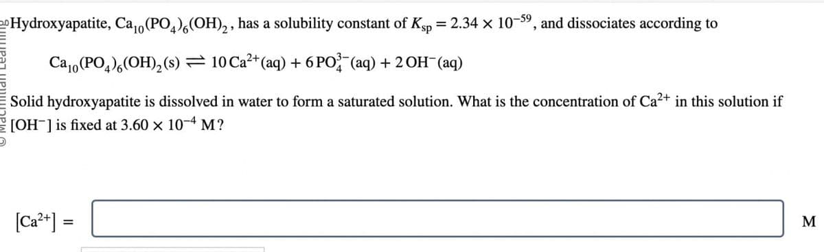 Hydroxyapatite, Ca₁0 (PO4) 6 (OH)2, has a solubility constant of Ksp
=
2.34 x 10-59, and dissociates according to
Ca10 (PO4)(OH)2(s) = 10 Ca²+(aq) + 6 PO¾-¯(aq) + 2 OH(aq)
Solid hydroxyapatite is dissolved in water to form a saturated solution. What is the concentration of Ca²+ in this solution if
[OH] is fixed at 3.60 × 10-4 M?
[Ca2+] =
M