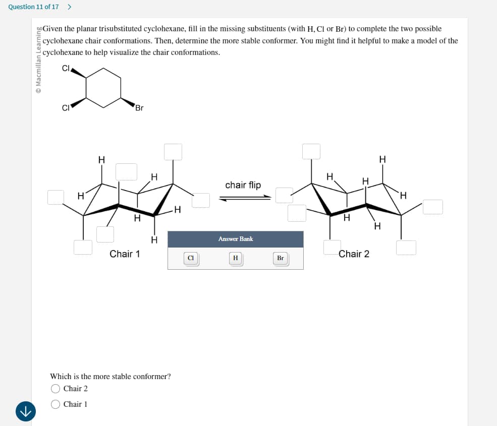 Question 11 of 17 >
Macmillan Learning
Given the planar trisubstituted cyclohexane, fill in the missing substituents (with H, Cl or Br) to complete the two possible
cyclohexane chair conformations. Then, determine the more stable conformer. You might find it helpful to make a model of the
cyclohexane to help visualize the chair conformations.
CI
Br
H
H
H
H
H
Chair 1
Which is the more stable conformer?
Chair 2
Chair 1
H
H
chair flip
H
H
H
H
Answer Bank
Chair 2
H
Br