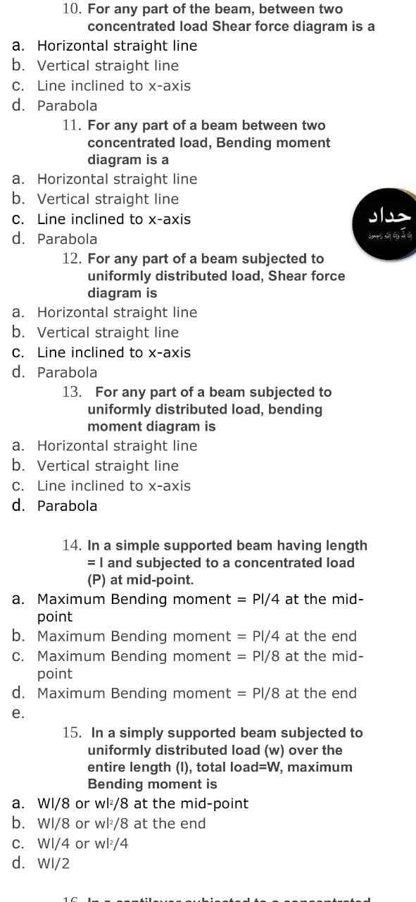 10. For any part of the beam, between two
concentrated load Shear force diagram is a
a. Horizontal straight line
b. Vertical straight line
c. Line inclined to x-axis
d. Parabola
11. For any part of a beam between two
concentrated load, Bending moment
diagram is a
a. Horizontal straight line
b. Vertical straight line
C. Line inclined to x-axis
d. Parabola
حداد
12. For any part of a beam subjected to
uniformly distributed load, Shear force
diagram is
a. Horizontal straight line
b. Vertical straight line
C. Line inclined to x-axis
d. Parabola
13. For any part of a beam subjected to
uniformly distributed load, bending
moment diagram is
a. Horizontal straight line
b. Vertical straight line
C. Line inclined to x-axis
d. Parabola
14. In a simple supported beam having length
=I and subjected to a concentrated load
(P) at mid-point.
a. Maximum Bending moment = PI/4 at the mid-
point
b. Maximum Bending moment = PI/4 at the end
C. Maximum Bending moment = Pl/8 at the mid-
point
d. Maximum Bending moment = PI/8 at the end
е.
15. In a simply supported beam subjected to
uniformly distributed load (w) over the
entire length (I), total load=W, maximum
Bending moment is
a. WI/8 or wl:/8 at the mid-point
b. WI/8 or wl/8 at the end
C. WI/4 or w/4
d. WI/2
16
