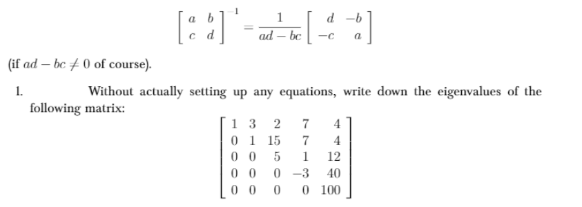 [::]"-
a b
9- P
ad – bc
P
(if ad – bc # 0 of course).
1.
Without actually setting up any equations, write down the eigenvalues of the
following matrix:
1 3
0 1 15
0 0
0 0
0 0
2
7
4
7
4
1
12
0 -3
0 100
40
