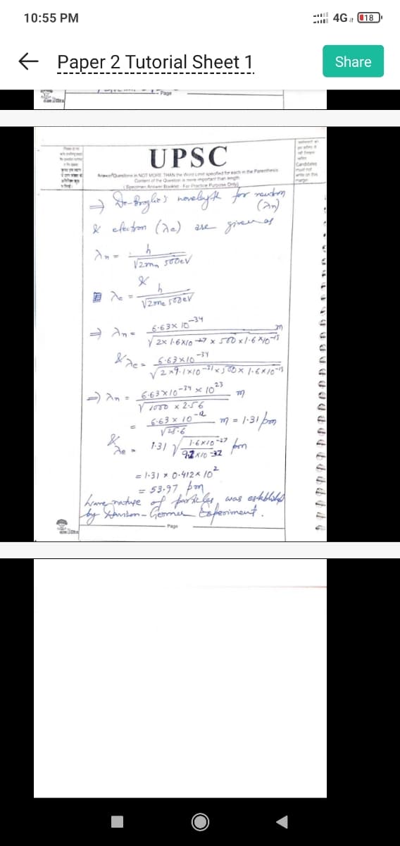 10:55 PM
← Paper 2 Tutorial Sheet 1
attes
Inves
www
THE
- L.
Page
UPSC
Austin NOT MORE THAN The Word Line speed for each in the Parenthesis
Content of the Question a more important than length
Specimen Antwer Bokter For Practice Purpose Only
De-Broglie's novelyth for newton
(2n)
& electron (de) are given as
An=
h
√2mm 500ev
&
Je
h
Vzmesoder
20
√2x 1-6x107x 500 x 1.6 × 10-18
⇒An= 6-63× 10-34
&e= -6-63×10-34
&7c
√2x9-1×10 ²1x300x 1.6×10-13
23
- An= 6-63 × 10-34 x 10²
V 1000 x 2-56
6.63 x 10
√25-6
1-31
V
m
1-6×10-27
9-2x/0-32
= 1-31* 0-412 × 10²
= 53.97pm
m
= 1·31 pm
fr
have nature of particles, was established
by Samson- Geomer Experiment.
Page
matt
wet
Candidates
mul no
te on the
4G018
Share