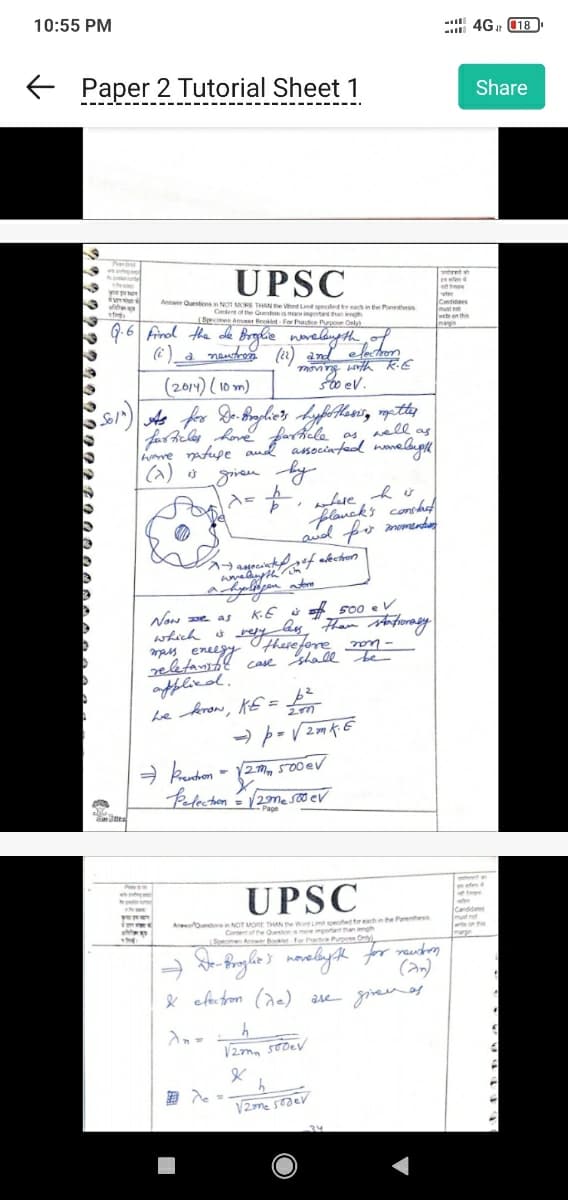 10:55 PM
← Paper 2 Tutorial Sheet 1
8
S
3
D
N
W
the
y pre
ve
ated.
Specimen Answer Booklet For Practice Purpose Only)
Q.6 Find the de Broglie novelength of
(i) _a neutron (12) and
electron
moving with K.E
500 eV.
UPSC
Antwer Questions in NOT MORE THAN the Wond Limit specified for each in the Pass
Content of the Question is more important than length
(2014) (10m)
Sol") As for De-Broglie's hypothesis, metter
well as
as
wp
farticles have particle
wave nature and associated wavelength
(2) is given
днем, ву
1x = +₁
FRE
imme
1-associated of election
hyligen atome
a.
where his
planck's constat
and for momentos
Now we as
which is very wefore non-
, ежеду
mass
reletanistic case shall be
applied.
we know, KE = 6²
2m
⇒P= √2mK. E
K.E iso 500 ev
bay than stationary
→ Preaction = √2mm 500 EV
Pelection = √2me 500 ev
Page
UPSC
Austin NOT MORE THAN the Word Limt speed for each in the Parenthesis
Content of the Question a more important than length
Specimen Answer Booklet For Partice Purpose Only)
W
De-Broglie's noveligt for renton
(an)
& electron (de) are given as
h
V2m 500ev
&
h
V2me sodev
14
te
ter
Candidates
must not
we on this
margin
34
4G 18
47
efe
Share
Candidates
mut not