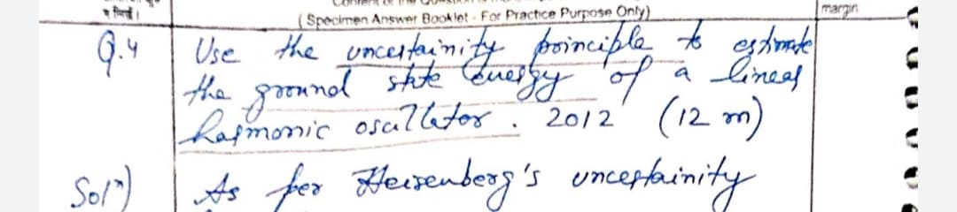 (Specimen Answer Booklet For Practice Purpose Only)
Use the uncertainity poinciple to estimate
the ground state energy of a linees
harmonic osallator. 2012 (12 m)
Sol") As for Heisenberg's uncertainity
Q.4
margin