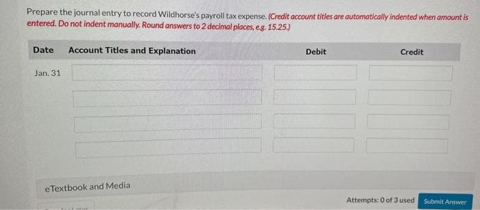 Prepare the journal entry to record Wildhorse's payroll tax expense. (Credit account titles are automatically indented when amount is
entered. Do not indent manually. Round answers to 2 decimal places, e.g. 15.25.)
Date Account Titles and Explanation
Jan. 31
e Textbook and Medial
Debit
Credit
Attempts: 0 of 3 used
Submit Answer