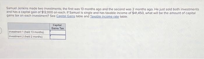 Samuel Jenkins made two investments; the first was 13 months ago and the second was 2 months ago. He just sold both investments
and has a capital gain of $12,000 on each. If Samuel is single and has taxable income of $41,450, what will be the amount of capital
gains tax on each investment? See Capital Gains table and Taxable income rate table.
Investment 1 (held 13 months)
Investment 2 (held 2 months)
Capital
Gains Tax