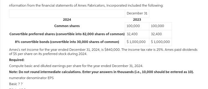 nformation from the financial statements of Ames Fabricators, Incorporated included the following:
December 31
2023
2024
Common shares
100,000
Convertible preferred shares (convertible into 82,000 shares of common) 32,400
8% convertible bonds (convertible into 30,000 shares of common) $1,000,000
$ 1,000,000
Ames's net income for the year ended December 31, 2024, is $840,000. The income tax rate is 25%. Ames paid dividends
of $5 per share on its preferred stock during 2024.
Required:
Compute basic and diluted earnings per share for the year ended December 31, 2024.
Note: Do not round intermediate calculations. Enter your answers in thousands (i.e., 10,000 should be entered as 10).
numerator denominator EPS
Basic ??
100,000
32,400