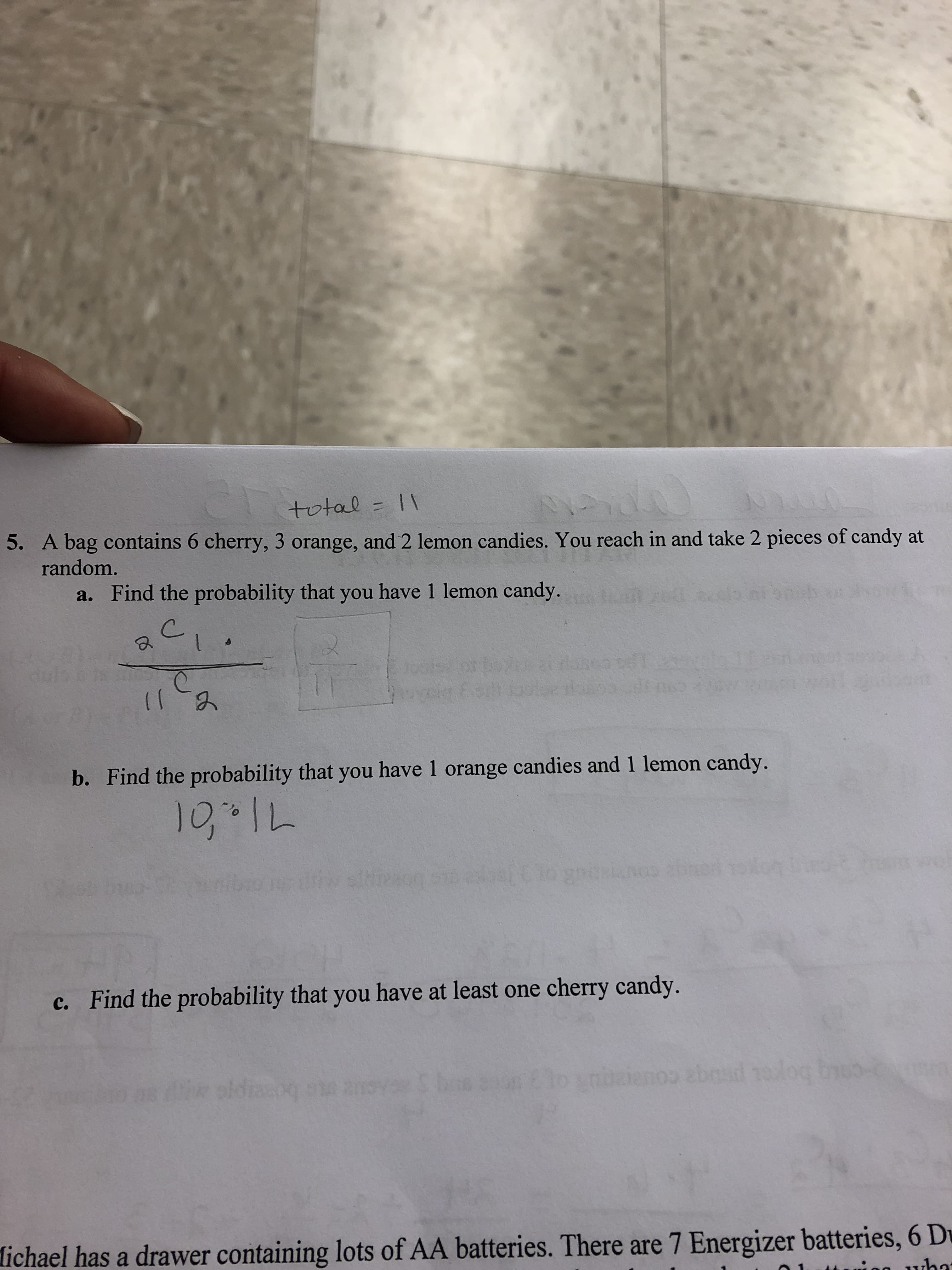 total I
5. A bag contains 6 cherry, 3 orange, and 2 lemon candies. You reach in and take 2 pieces of candy at
random.
Find the probability that you have 1 lemon candy.
sc
(IA
b. Find the probability that you have 1 orange candies and 1 lemon candy.
71-01
duianos abacd to
c. Find the probability that you have at least one cherry candy.
eL boget prt ccicu
ichael has a drawer containing lots of AA batteries. There are 7 Energizer batteries, 6 D
