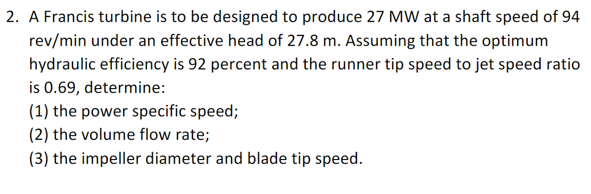 2. A Francis turbine is to be designed to produce 27 MW at a shaft speed of 94
rev/min under an effective head of 27.8 m. ASsuming that the optimum
hydraulic efficiency is 92 percent and the runner tip speed to jet speed ratio
is 0.69, determine:
(1) the power specific speed;
(2) the volume flow rate;
(3) the impeller diameter and blade tip speed.
