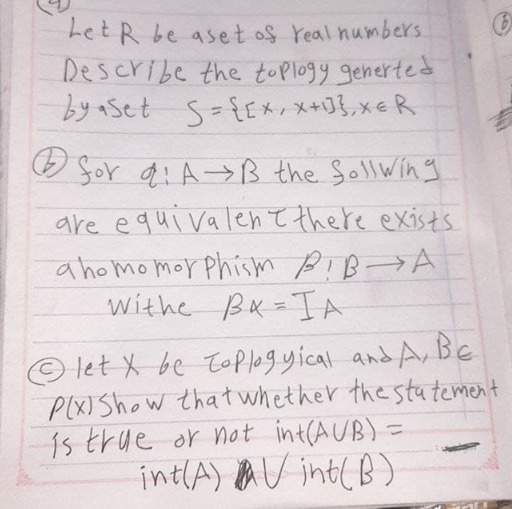 Let R be aset of real numbers.
Describe the toplogy generted
by aset S = {[x, Xx+1},x=R
for di A→B the follwing
are equivalent there exists
ahomomorphism BIB A
Withe BIA
let X be toplogyical and A, Be
PIXI Show that whether the statement
is true or not int(AUB) =
int(A) Vint(B)