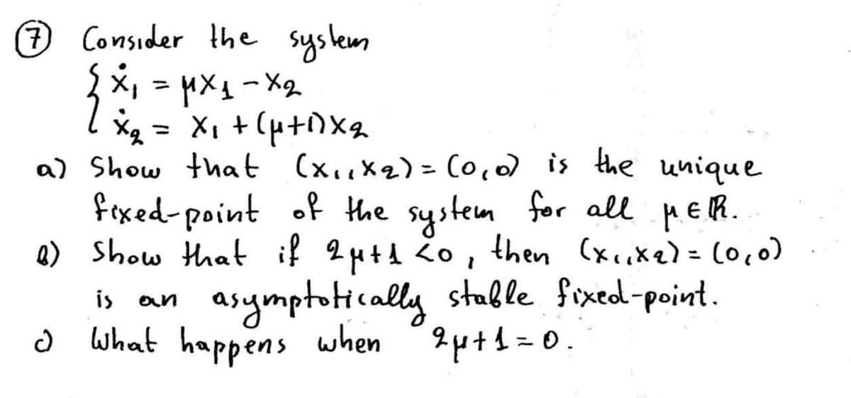 7 Consider the system
x
=
=μx1-x2
×₂ = x₁ + (4+1)×2
a) Show that (x,,x2)=(0,0) is the unique
fixed-point of the system for all μER.
6) show that if 2μ+1 20, then (x,,x2)=(0,0)
d
is an
asymptotically stable fixed-point.
What happens when 2μ+1=0.