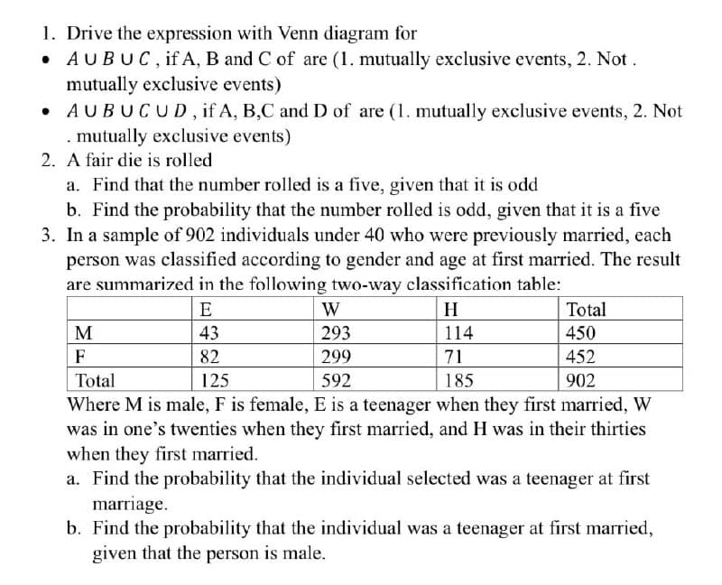 1. Drive the expression with Venn diagram for
AUBUC, if A, B and C of are (1. mutually exclusive events, 2. Not.
mutually exclusive events)
• AUBUCUD, if A, B,C and D of are (1. mutually exclusive events, 2. Not
. mutually exclusive events)
2. A fair die is rolled
a. Find that the number rolled is a five, given that it is odd
b. Find the probability that the number rolled is odd, given that it is a five
3. In a sample of 902 individuals under 40 who were previously married, each
person was classified according to gender and age at first married. The result
are summarized in the following two-way classification table:
M
F
Total
E
43
82
125
W
H
Total
293
114
450
299
71
452
592
185
902
Where M is male, F is female, E is a teenager when they first married, W
was in one's twenties when they first married, and H was in their thirties
when they first married.
a. Find the probability that the individual selected was a teenager at first
marriage.
b. Find the probability that the individual was a teenager at first married,
given that the person is male.