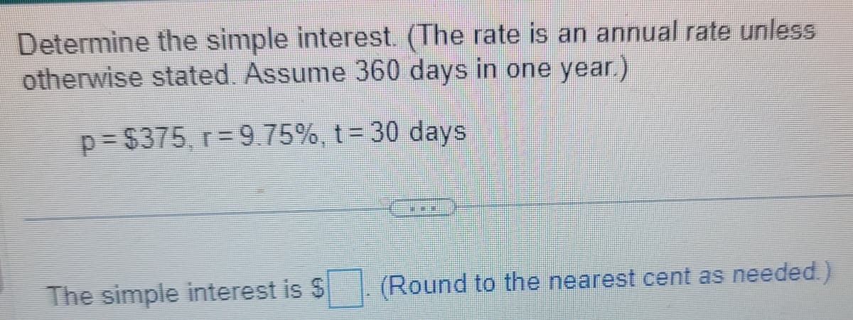 Determine the simple interest. (The rate is an annual rate unless
otherwise stated. Assume 360 days in one year.)
p=$375, r=9.75%, t = 30 days
The simple interest is $
P
(Round to the nearest cent as needed.)