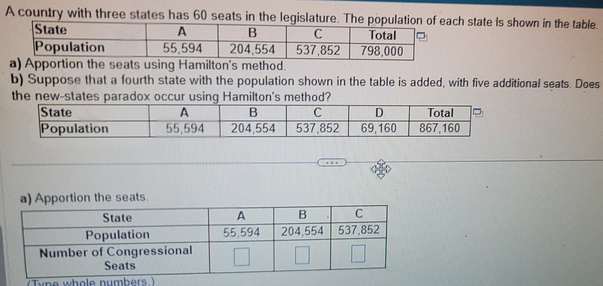 A country with three states has 60 seats in the legislature. The population of each state is shown in the table.
State
A
B
C
55,594
204,554
537,852
Population
a) Apportion the seats using Hamilton's method.
b) Suppose that a fourth state with the population shown in the table is added, with five additional seats. Does
the new-states paradox occur using Hamilton's method?
State
B
C
Population
204,554
537,852
A
55,594
a) Apportion the seats.
State
Population
Number of Congressional
Seats
Type whole numbers.)
Total
798,000
....
A
55,594
D
69,160
B
C
204,554
537,852
0 7 0
Total
867,160