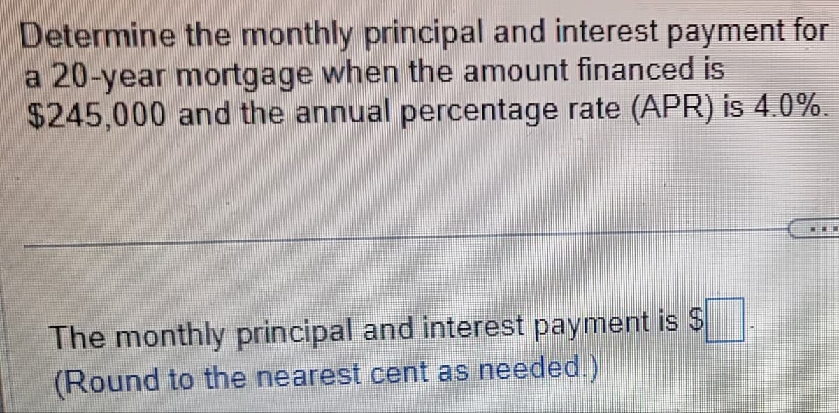 Determine the monthly principal and interest payment for
a 20-year mortgage when the amount financed is
$245,000 and the annual percentage rate (APR) is 4.0%.
The monthly principal and interest payment is $
(Round to the nearest cent as needed.)
MEMEN