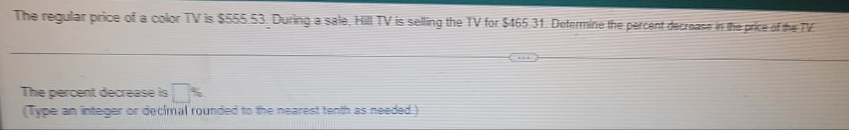 The regular price of a color TV is $555.53. During a sale, Hill TV is selling the TV for $465.31. Determine the percent decrease in the price of the TV
The percent decrease is
(Type an integer or decimal rounded to the nearest tenth as needed.)