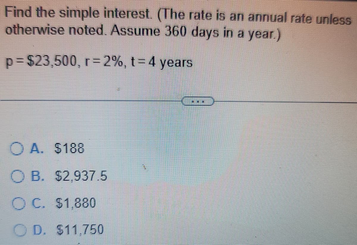 Find the simple interest. (The rate is an annual rate unless
otherwise noted. Assume 360 days in a year.)
p=$23,500, r- 2%, t=4 years
ⒸA. $188
OB. $2,937.5
OC. $1,880
D. $11.750