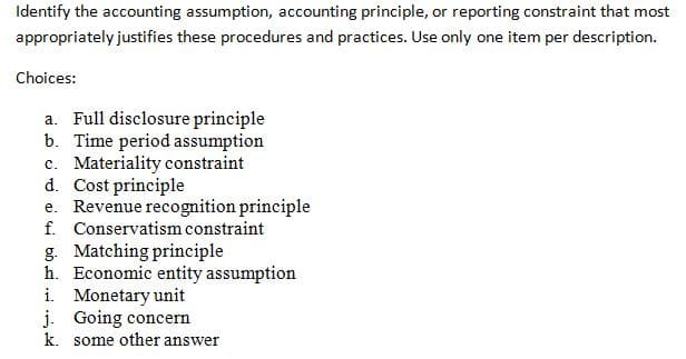 Identify the accounting assumption, accounting principle, or reporting constraint that most
appropriately justifies these procedures and practices. Use only one item per description.
Choices:
a. Full disclosure principle
b. Time period assumption
c. Materiality constraint
d. Cost principle
e. Revenue recognition principle
f. Conservatism constraint
g. Matching principle
h. Economic entity assumption
i. Monetary unit
j. Going concern
k. some other answer
