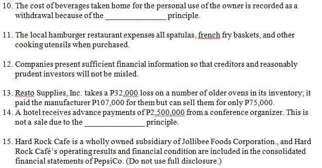 l as
10. The cost of beverages taken home for the personal use of the owner is recorded as a
withdrawal because of the
principle.
11. The local hamburger restaurant expenses all spatulas, french fry baskets, and other
cooking utensils when purchased.
12. Companies present sufficient financial information so that creditors and reasonably
prudent investors will not be misled.
13. Resto Supplies, Inc. takes a P32,000 loss on a number of older ovens in its inventory; it
paid the manufacturer P107,000 for them but can sell them for only P75,000.
14. A hotel receives advance payments of P2,500.000 from a conference organizer. This is
not a sale due to the
principle.
15. Hard Rock Cafe is a wholly owned subsidiary of Jollibee Foods Corporation., and Hard
Rock Café's operating results and financial condition are included in the consolidated
financial statements of PepsiCo. (Do not use full disclosure.)
