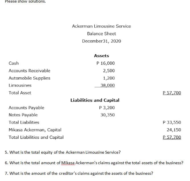 Please sho w solutions.
Ackerman Limousine Service
Balance Sheet
December31, 2020
Assets
Cash
P 16,000
Accounts Receivable
2,500
Automobile Supplies
1,200
Limousines
38,000
Total Asset
P 57,700
Liabilities and Capital
Accounts Payable
P 3,200
Notes Payable
30,350
Total Liabilities
P 33,550
Mikasa Ackerman, Capital
24,150
Total Liabilities and Capital
P 57,700
5. What is the total equity of the Ackerman Limousine Service?
6. What is the total amount of Mikasa Ackerman's claims against the total assets of the business?
7. What is the amount of the creditor's claims against the assets of the business?
