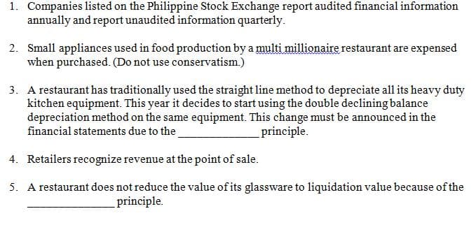 1. Companies listed on the Philippine Stock Exchange report audited financial information
annually and report unaudited information quarterly.
2. Small appliances used in food production by a multi millionaire restaurant are expensed
when purchased. (Do not use conservatism.)
3. A restaurant has traditionally used the straight line method to depreciate all its heavy duty
kitchen equipment. This year it decides to start using the double declining balance
depreciation method on the same equipment. This change must be announced in the
financial statements due to the
principle.
4. Retailers recognize revenue at the point of sale.
5. A restaurant does not reduce the value of its glassware to liquidation value because of the
_principle.
