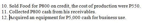 10. Sold Food for P800 on credit, the cost of production were P550.
11. Collected P800 cash from his receivables.
12. Acquired an equipment for P5,000 cash for business use.
