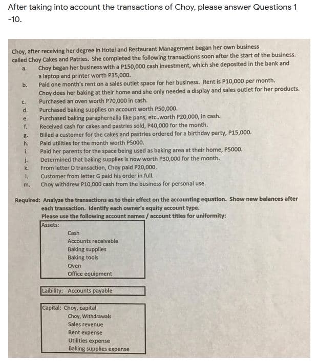 After taking into account the transactions of Choy, please answer Questions 1
-10.
Choy, after recelving her degree in Hotel and Restaurant Management began her own business
called Choy Cakes and Patries. She completed the following transactions soon after the start of the business.
Choy began her business with a P150,000 cash investment, which she deposited in the bank and
a laptop and printer worth P35,000.
Paid one month's rent on a sales outlet space for her business. Rent is P10,000 per month.
Choy does her baking at their home and she only needed a display and sales outlet for her products.
Purchased an oven worth P70,000 in cash.
Purchased baking supplies on account worth P50,000.
Purchased baking paraphernalia like pans, etc.worth P20,000, in cash.
Received cash for cakes and pastries sold, P40,000 for the month.
Billed a customer for the cakes and pastries ordered for a birthday party, P15,000.
Paid utilities for the month worth P5000.
a.
b.
C.
d.
e.
f.
B-
h.
Paid her parents for the space being used as baking area at their home, P5000.
Determined that baking supplies is now worth P30,000 for the month.
From letter D transaction, Choy paid P20,000.
i.
j.
k.
Customer from letter G paid his order in full.
Choy withdrew P10,000 cash from the business for personal use.
1.
m.
Required: Analyze the transactions as to their effect on the accounting equation. Show new balances after
each transaction. Identify each owner's equity account type.
Please use the following account names / account titles for uniformity:
Assets:
Cash
Accounts receivable
Baking supplies
Baking tools
Oven
Office equipment
Laibility: Accounts payable
Capital: Choy, capital
Choy, Withdrawals
Sales revenue
Rent expense
Utilities expense
Baking supplies expense
