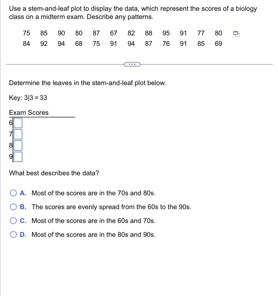 Use a stem-and-leaf plot to display the data, which represent the scores of a biology
class on a midterm exam. Describe any patterns.
75
85
84
92
289
90 80 87 67
82
88
95
91
77
80
94 68 75
91
94 87
76
91
85
69
...
Determine the leaves in the stem-and-leaf plot below.
Key: 33 33
Exam Scores
What best describes the data?
A. Most of the scores are in the 70s and 80s.
B. The scores are evenly spread from the 60s to the 90s.
C. Most of the scores are in the 60s and 70s.
D. Most of the scores are in the 80s and 90s.