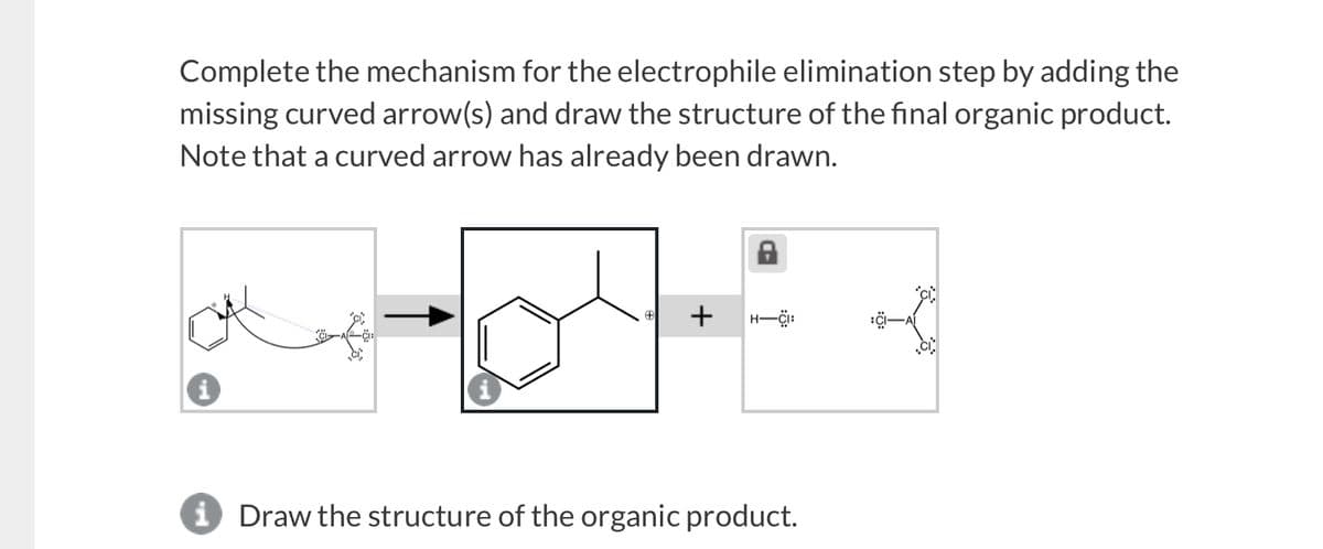 Complete the mechanism for the electrophile elimination step by adding the
missing curved arrow(s) and draw the structure of the final organic product.
Note that a curved arrow has already been drawn.
+
A
CI
i Draw the structure of the organic product.