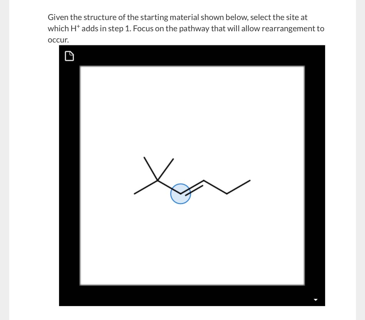 Given the structure of the starting material shown below, select the site at
which H+ adds in step 1. Focus on the pathway that will allow rearrangement to
occur.