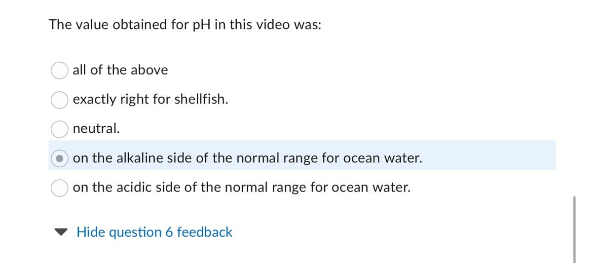 The value obtained for pH in this video was:
all of the above
exactly right for shellfish.
neutral.
on the alkaline side of the normal range for ocean water.
on the acidic side of the normal range for ocean water.
Hide question 6 feedback