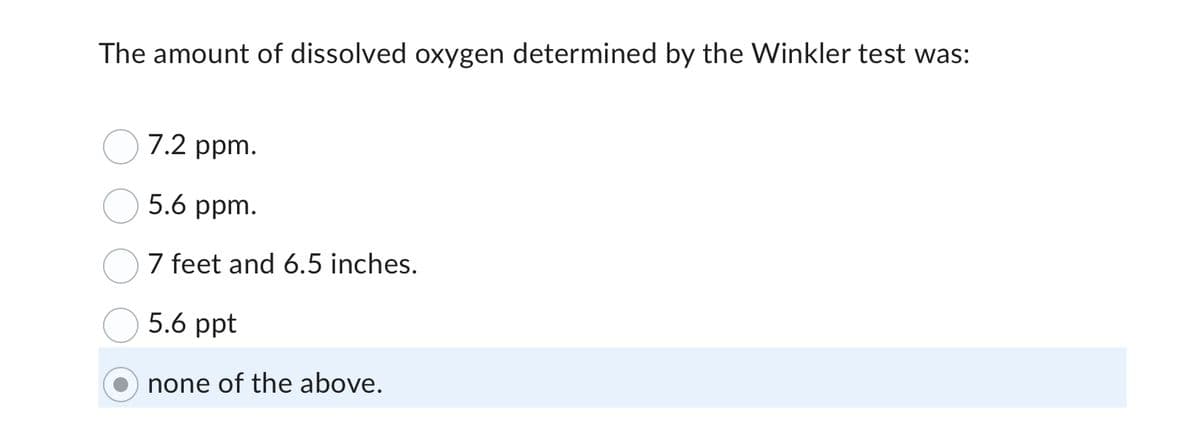 The amount of dissolved oxygen determined by the Winkler test was:
7.2 ppm.
5.6 ppm.
7 feet and 6.5 inches.
5.6 ppt
none of the above.