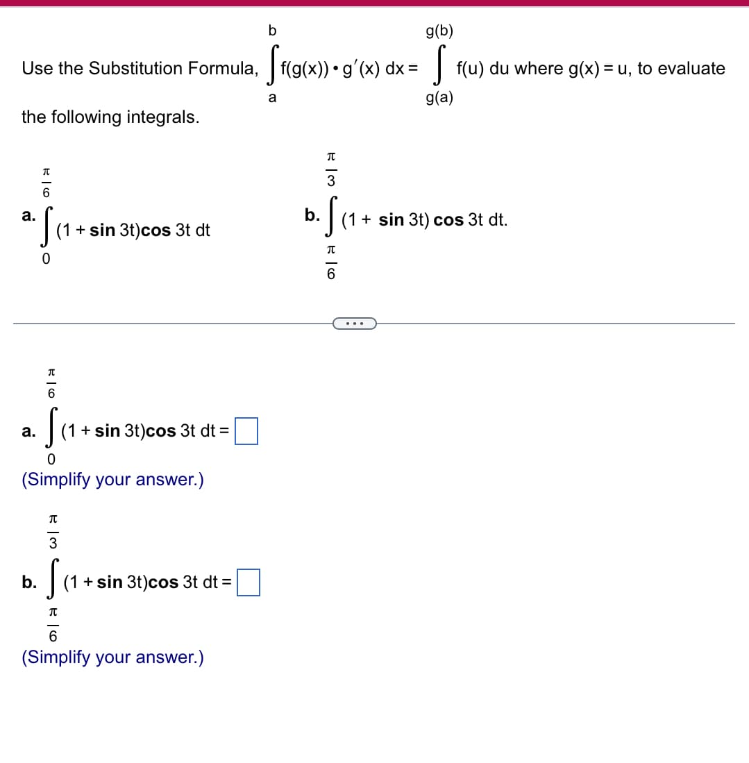 b
g(b)
Sf(g(x)) • g'(x) dx = S
Use the Substitution Formula, f(g(x)) • g'(x) dx =
the following integrals.
a
[ f(u) du where g(x) = u, to evaluate
g(a)
a.
π
6
元
3
S
b. Sc
(1 + sin 3t) cos 3t dt
0
a.
元
6
S
0
(1 + sin 3t) cos 3t dt =
(Simplify your answer.)
b.
π
43
S
Π
16
(1 + sin 3t) cos 3t dt =
6
(Simplify your answer.)
π
6
(1 + sin 3t) cos 3t dt.
...