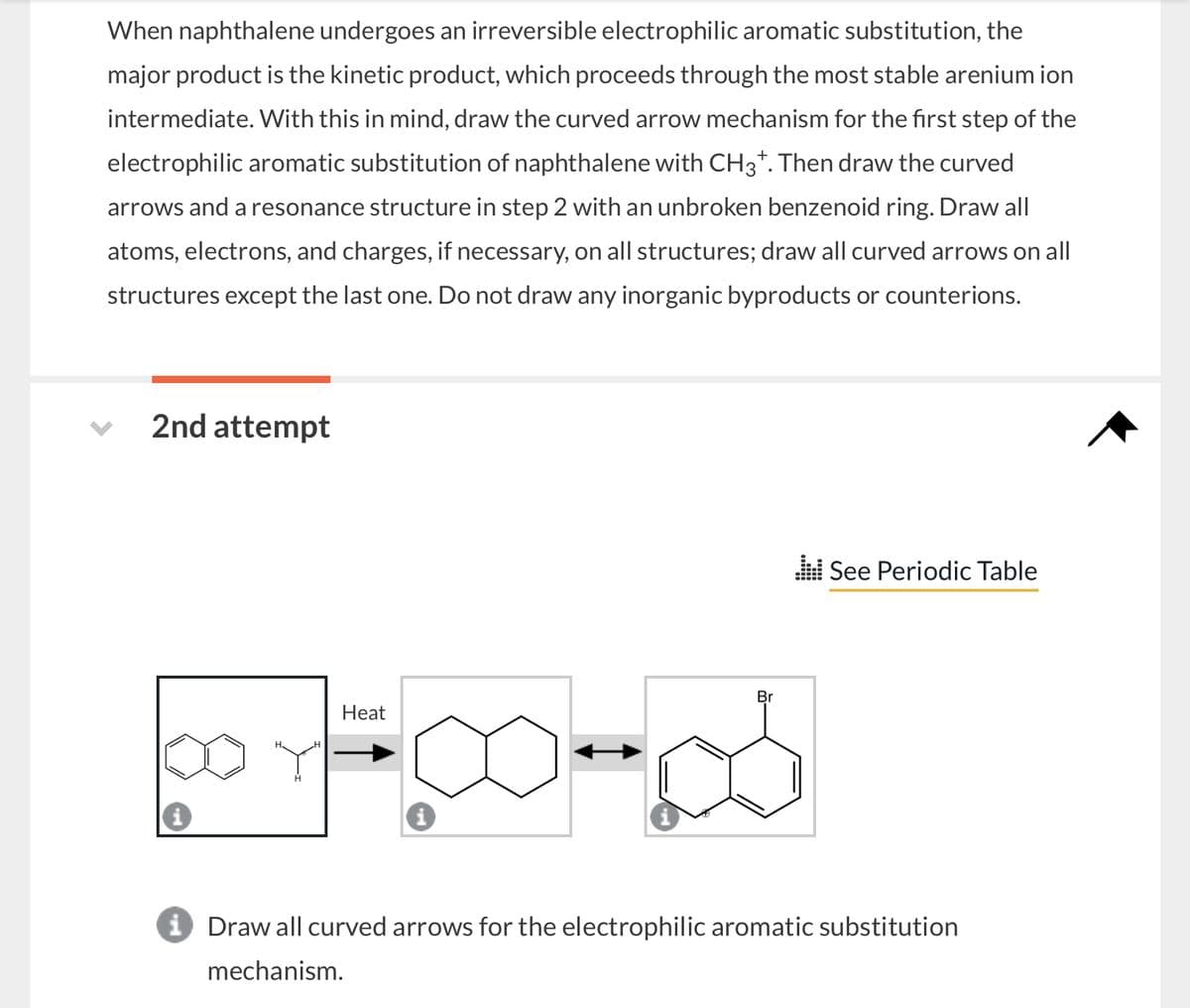 When naphthalene undergoes an irreversible electrophilic aromatic substitution, the
major product is the kinetic product, which proceeds through the most stable arenium ion
intermediate. With this in mind, draw the curved arrow mechanism for the first step of the
electrophilic aromatic substitution of naphthalene with CH3+. Then draw the curved
arrows and a resonance structure in step 2 with an unbroken benzenoid ring. Draw all
atoms, electrons, and charges, if necessary, on all structures; draw all curved arrows on all
structures except the last one. Do not draw any inorganic byproducts or counterions.
2nd attempt
Br
Heat
See Periodic Table
i Draw all curved arrows for the electrophilic aromatic substitution
mechanism.