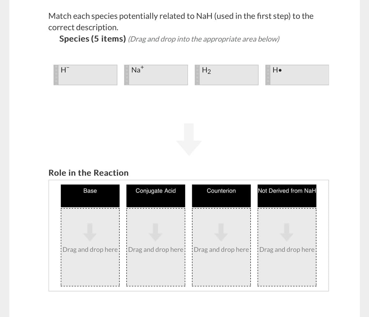 Match each species potentially related to NaH (used in the first step) to the
correct description.
Species (5 items) (Drag and drop into the appropriate area below)
H
Role in the Reaction
Base
Na+
H2
H⚫
Conjugate Acid
Counterion
Not Derived from NaH
Drag and drop here: Drag and drop here: Drag and drop here: Drag and drop here