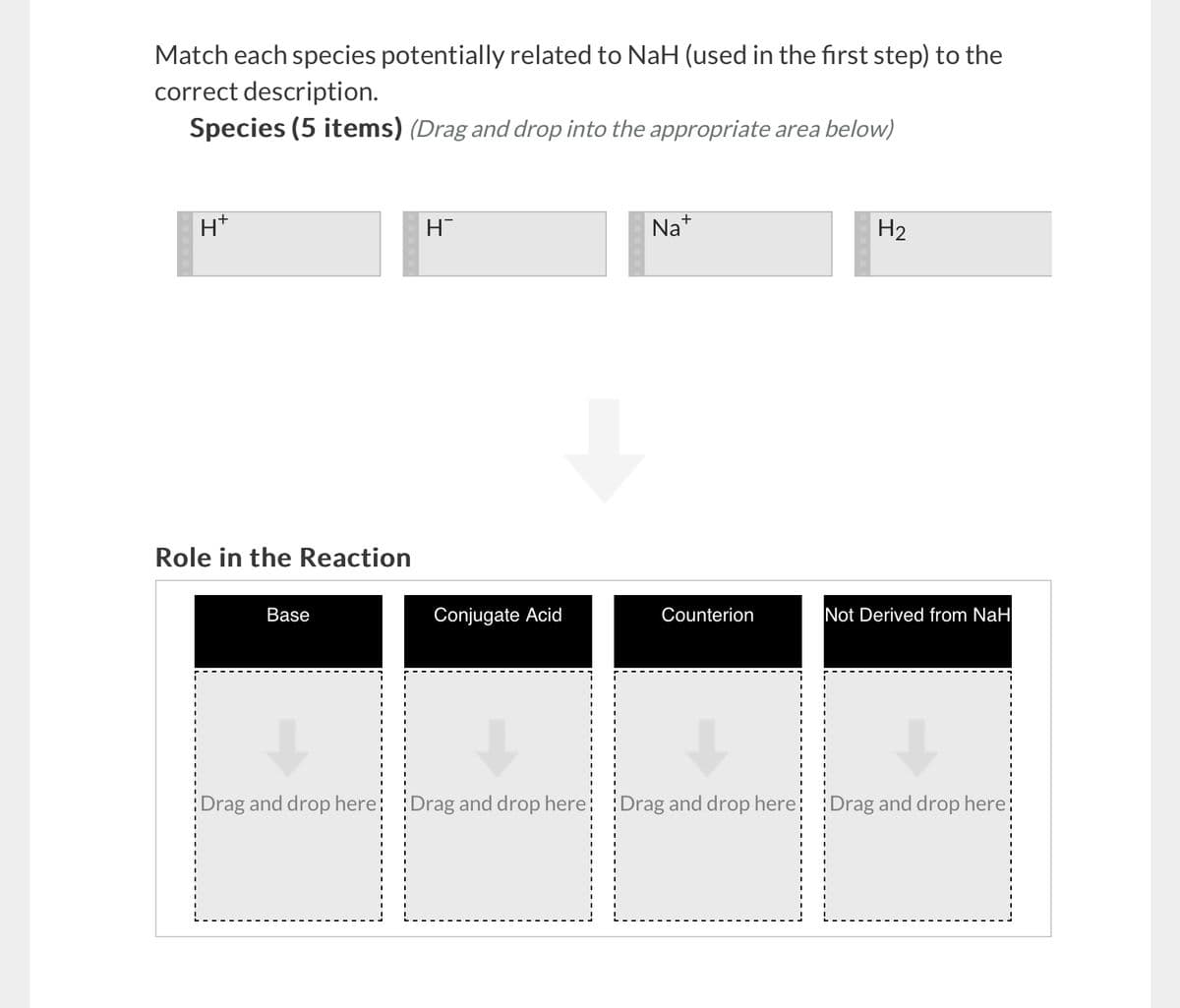 Match each species potentially related to NaH (used in the first step) to the
correct description.
Species (5 items) (Drag and drop into the appropriate area below)
H+
Role in the Reaction
Base
Η
Na+
H2
Conjugate Acid
Counterion
Not Derived from NaH
Drag and drop here Drag and drop here Drag and drop here Drag and drop here!