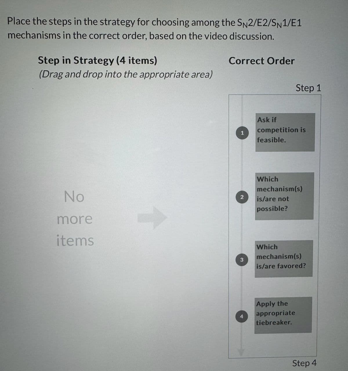 Place the steps in the strategy for choosing among the SN2/E2/SN1/E1
mechanisms in the correct order, based on the video discussion.
Step in Strategy (4 items)
(Drag and drop into the appropriate area)
Correct Order
Step 1
1
Ask if
competition is
feasible.
No
more
items
Which
mechanism(s)
2 is/are not
possible?
3
Which
mechanism(s)
is/are favored?
Apply the
appropriate
tiebreaker.
Step 4