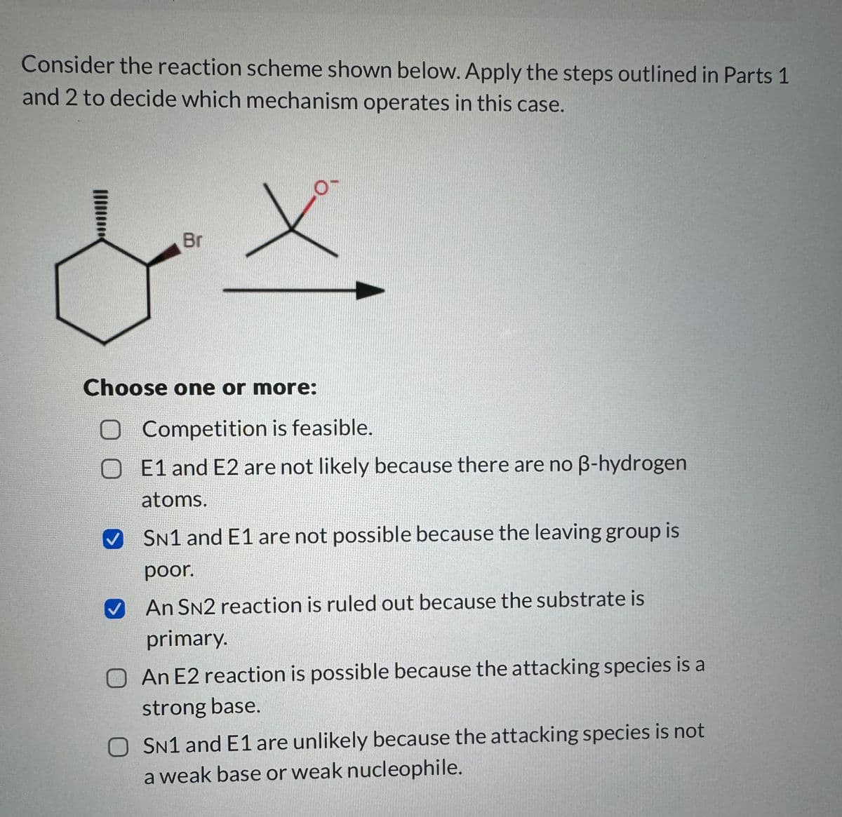 Consider the reaction scheme shown below. Apply the steps outlined in Parts 1
and 2 to decide which mechanism operates in this case.
&
Br
Choose one or more:
O Competition is feasible.
OE1 and E2 are not likely because there are no ẞ-hydrogen
atoms.
✓ SN1 and E1 are not possible because the leaving group is
poor.
An SN2 reaction is ruled out because the substrate is
primary.
O An E2 reaction is possible because the attacking species is a
strong base.
O SN1 and E1 are unlikely because the attacking species is not
a weak base or weak nucleophile.