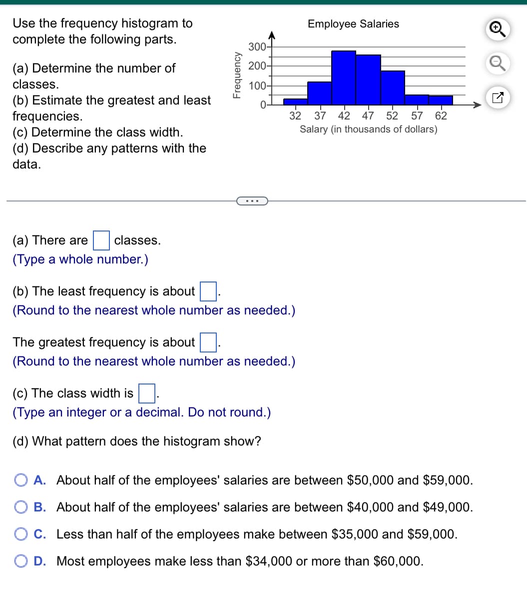 Use the frequency histogram to
complete the following parts.
(a) Determine the number of
classes.
(b) Estimate the greatest and least
frequencies.
(c) Determine the class width.
(d) Describe any patterns with the
data.
Frequency
Employee Salaries
300-
200-
100-
☑
0
32
37 42 47 52 57 62
Salary (in thousands of dollars)
(a) There are
classes.
(Type a whole number.)
(b) The least frequency is about
(Round to the nearest whole number as needed.)
The greatest frequency is about
(Round to the nearest whole number as needed.)
(c) The class width is
(Type an integer or a decimal. Do not round.)
(d) What pattern does the histogram show?
A. About half of the employees' salaries are between $50,000 and $59,000.
B. About half of the employees' salaries are between $40,000 and $49,000.
C. Less than half of the employees make between $35,000 and $59,000.
D. Most employees make less than $34,000 or more than $60,000.