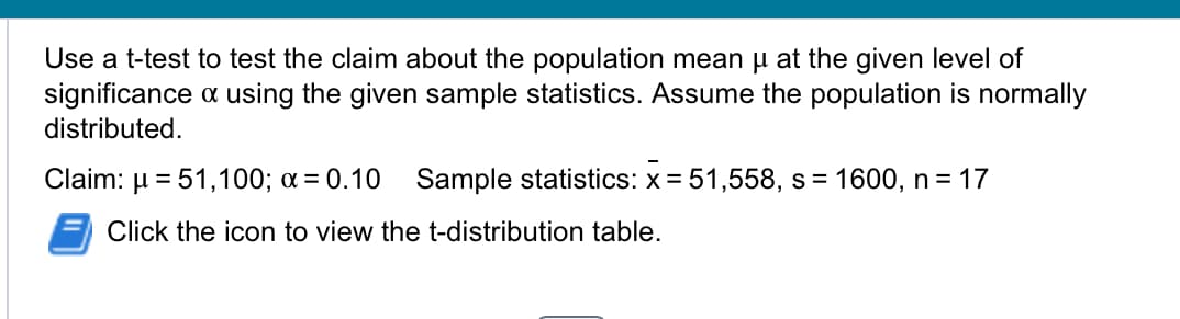 Use a t-test to test the claim about the population mean μ at the given level of
significance & using the given sample statistics. Assume the population is normally
distributed.
Claim: 51,100; x = 0.10
Sample statistics: x = 51,558, s = 1600, n = 17
Click the icon to view the t-distribution table.