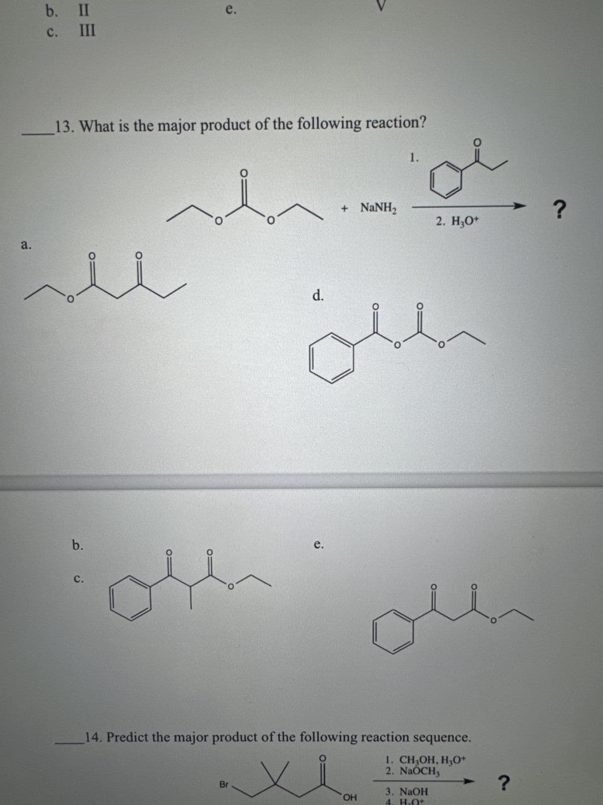 a.
b. II
ن فــ
e.
III
13. What is the major product of the following reaction?
1.
O
b.
C.
O
+ NaNH,
d.
e.
?
2. H3O+
oun
14. Predict the major product of the following reaction sequence.
Br
1. CH3OH, H3O+
2. NaOCH3
3. NaOH
OH
4. H₂O+
?