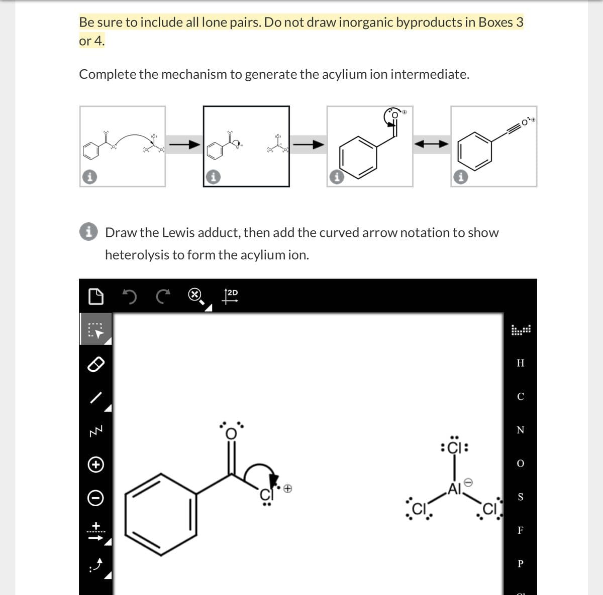 Be sure to include all lone pairs. Do not draw inorganic byproducts in Boxes 3
or 4.
Complete the mechanism to generate the acylium ion intermediate.
+
i Draw the Lewis adduct, then add the curved arrow notation to show
heterolysis to form the acylium ion.
вс
M
H
C
N
+
:CI:
O
Al.
S
+
F
P