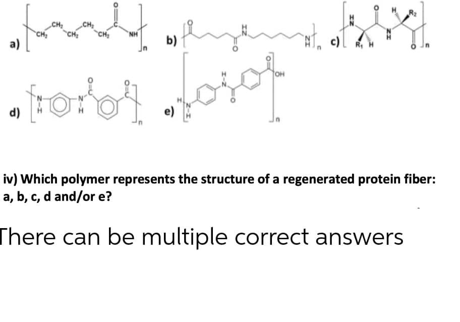 R2
CH
„CH2
c) R, H
CH2
NH
CH
a)
CH:
b)
OH
e)
d)
iv) Which polymer represents the structure of a regenerated protein fiber:
a, b, c, d and/or e?
There can be multiple correct answers
