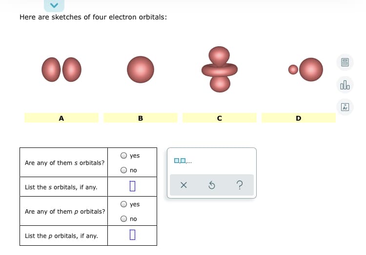 Here are sketches of four electron orbitals:
00
alo
Ar
A
В
O yes
Are any of them s orbitals?
no
List the s orbitals, if any.
?
yes
Are any of them p orbitals?
no
List the p orbitals, if any.
