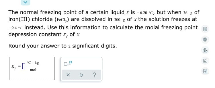 The normal freezing point of a certain liquid x is -6.20 °C, but when 36. g of
iron(III) chloride (FeCl,) are dissolved in 300. g of x the solution freezes at
-9.4 °C instead. Use this information to calculate the molal freezing point
depression constant K, of x.
Round your answer to 2 significant digits.
do
°C · kg
K, = 0-
mol
?
