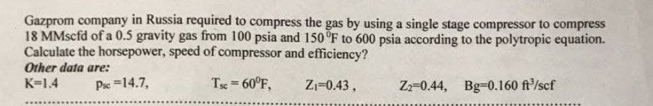 Gazprom company in Russia required to compress the gas by using a single stage compressor to compress
18 MMscfd of a 0.5 gravity gas from 100 psia and 150°F to 600 psia according to the polytropic equation.
Calculate the horsepower, speed of compressor and efficiency?
Tsc = 60°F,
Z₁=0.43,
Other data are:
K=1.4
Psc = 14.7,
Z2-0.44, Bg-0.160 ft³/scf