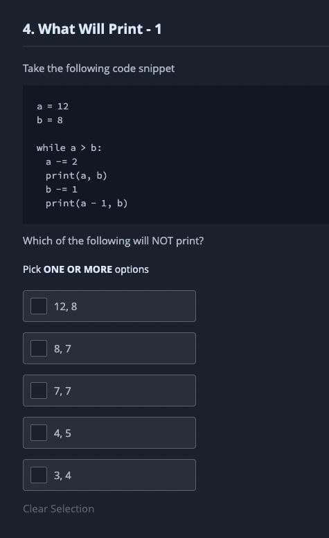 4. What WilI Print - 1
Take the following code snippet
a = 12
b = 8
while a > b:
a -= 2
print(a, b)
b -= 1
print(a - 1, b)
Which of the following will NOT print?
Pick ONE OR MORE options
12, 8
8, 7
7,7
4, 5
3, 4
Clear Selection
