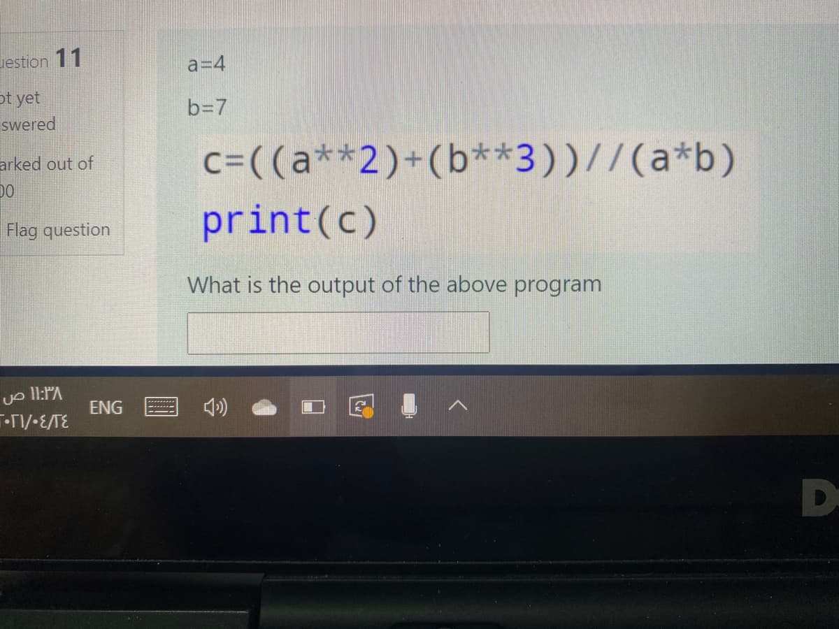 vestion 11
a=4
ot yet
swered
b=7
arked out of
c=((a**2)+(b**3))//(a*b)
print(c)
Flag question
What is the output of the above program
Uo Il:PA
ENG
D-
