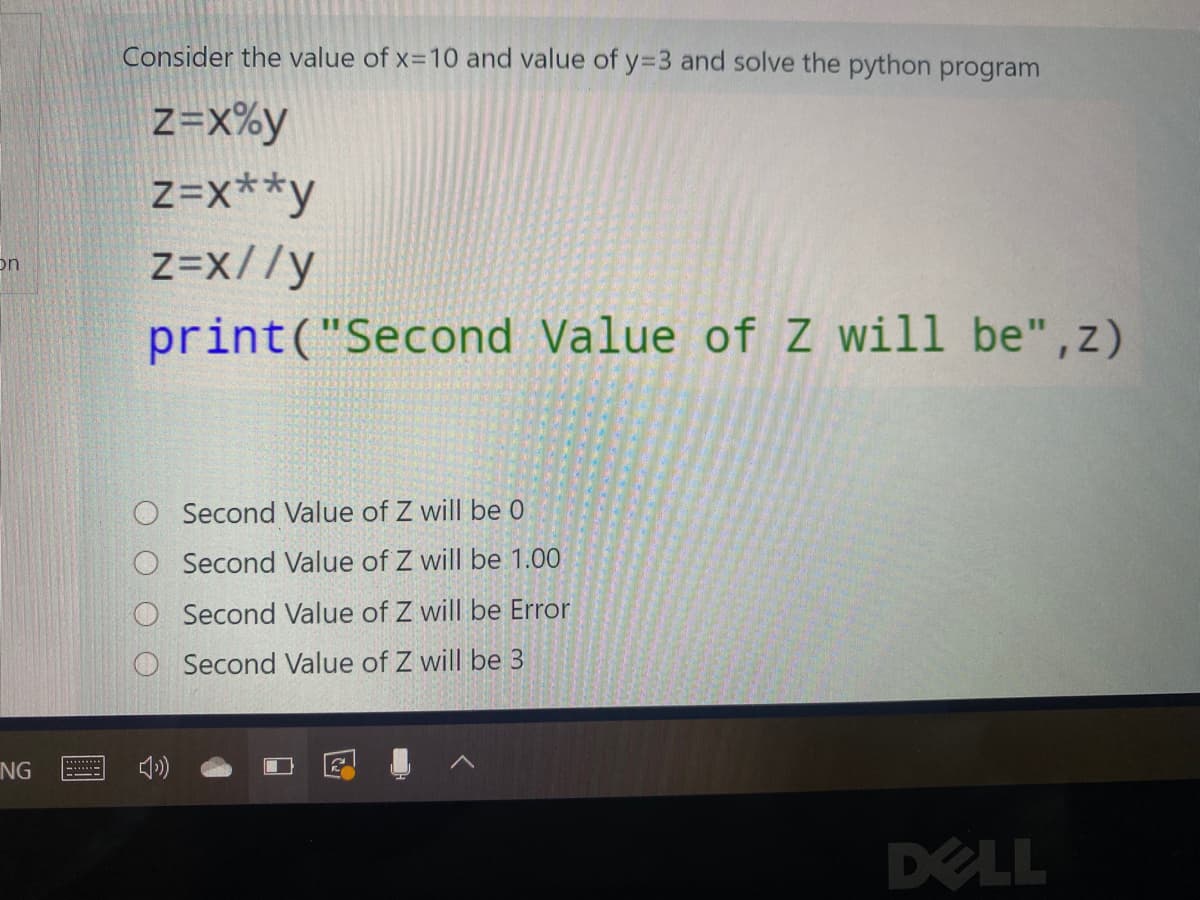 Consider the value of x=10 and value of y=3 and solve the python program
Z=X%y
Z=x**y
z=x//y
on
print("Second Value ofZ will be",z)
Second Value of Z will be 0
Second Value of Z will be 1.00
Second Value of Z will be Error
O Second Value of Z will be 3
NG
DELL
