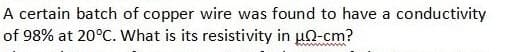 A certain batch of copper wire was found to have a conductivity
of 98% at 20°C. What is its resistivity in u0-cm?
